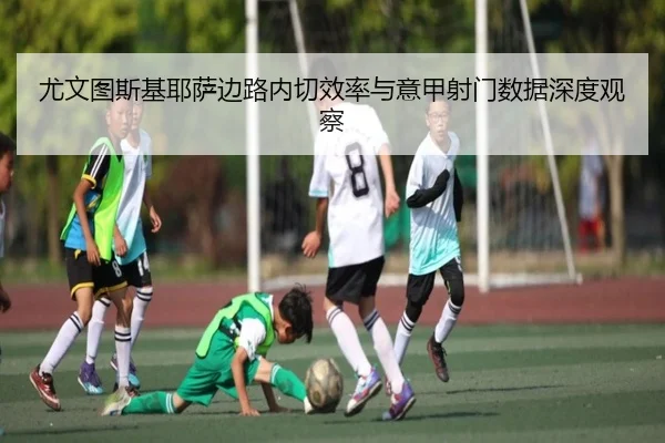 尤文图斯基耶萨边路内切效率与意甲射门数据深度观察 - kaiyun